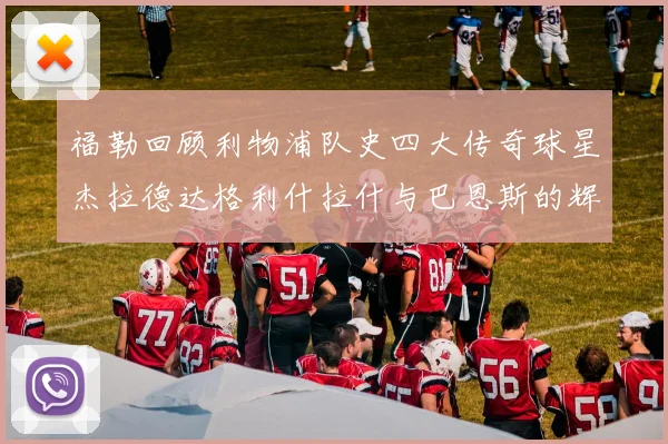 福勒回顾利物浦队史四大传奇球星杰拉德达格利什拉什与巴恩斯的辉煌成就