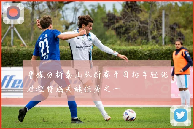 鲁媒分析泰山队新赛季目标年轻化进程将成关键任务之一