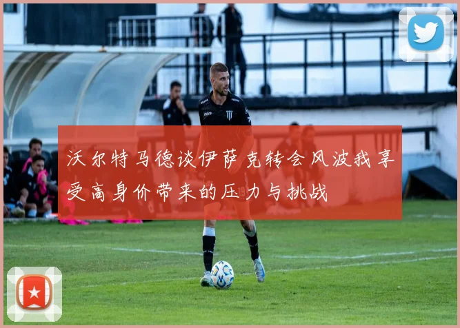 沃尔特马德谈伊萨克转会风波我享受高身价带来的压力与挑战