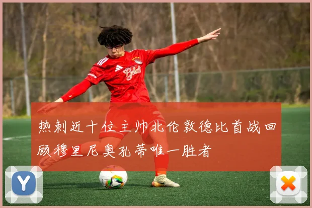 热刺近十位主帅北伦敦德比首战回顾穆里尼奥孔蒂唯一胜者