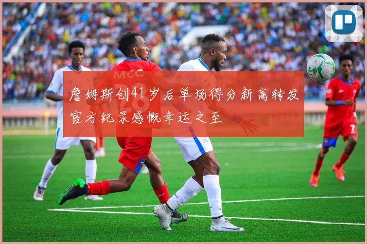 詹姆斯创41岁后单场得分新高转发官方纪录感慨幸运之至