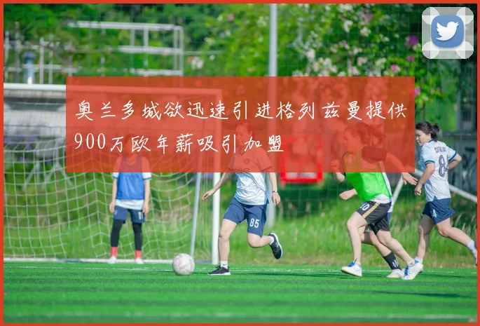 奥兰多城欲迅速引进格列兹曼提供900万欧年薪吸引加盟
