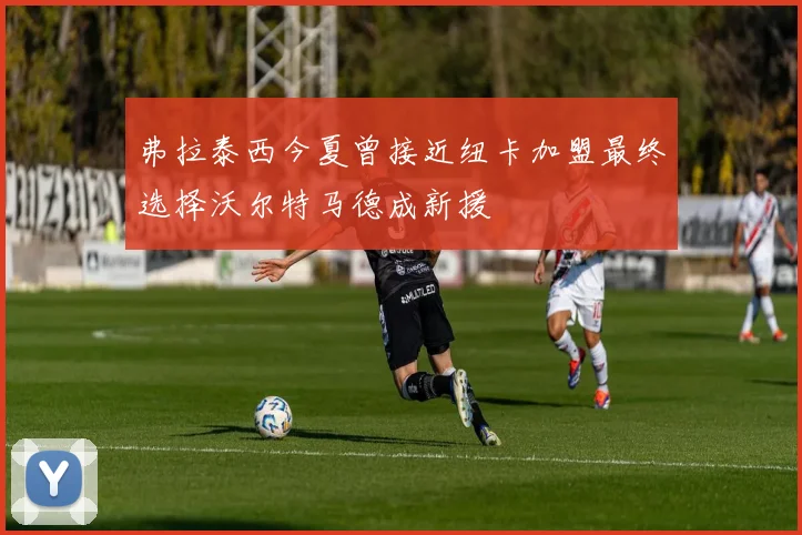 弗拉泰西今夏曾接近纽卡加盟最终选择沃尔特马德成新援