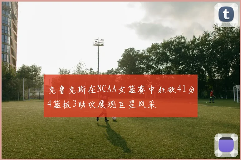 克鲁克斯在NCAA女篮赛中狂砍41分4篮板3助攻展现巨星风采