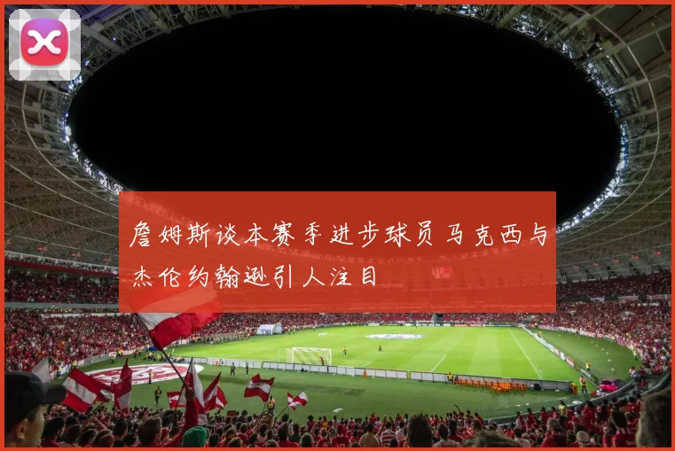 詹姆斯谈本赛季进步球员马克西与杰伦约翰逊引人注目