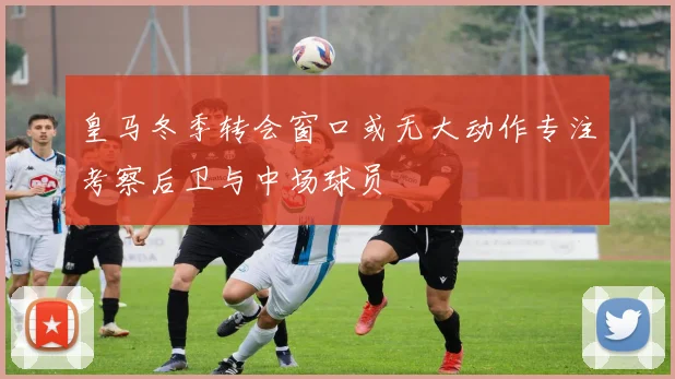 皇马冬季转会窗口或无大动作专注考察后卫与中场球员